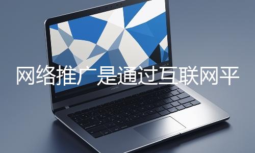 網絡推廣是通過互聯網平臺與技術手段提升品牌知名度、吸引目標用戶并推動業務增長的營銷方式
